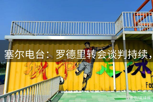 塞尔电台：罗德里转会谈判持续，巴萨对签约前景乐观