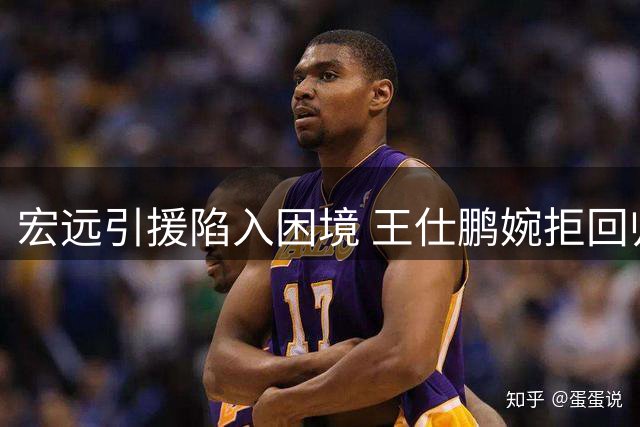 宏远引援陷入困境 王仕鹏婉拒回归邀约