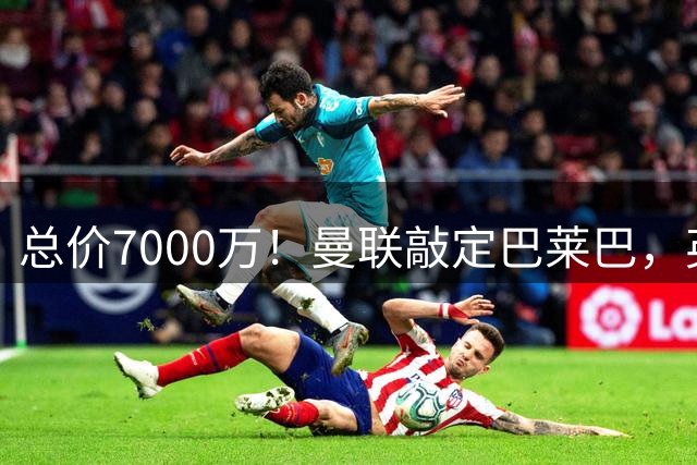 总价7000万！曼联敲定巴莱巴，英超7队争四，卡里克还得再买2人