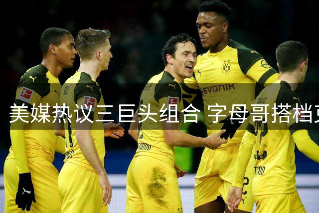 美媒热议三巨头组合 字母哥搭档克莱或重塑东部格局
