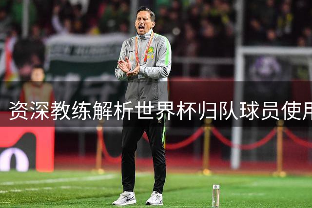 资深教练解析世界杯归队球员使用方案：劳塔罗等人可首发但需控制时长